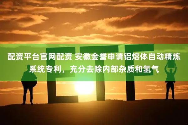 配资平台官网配资 安徽金誉申请铝熔体自动精炼系统专利，充分去除内部杂质和氢气