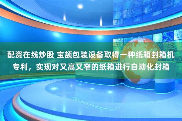 配资在线炒股 宝颉包装设备取得一种纸箱封箱机专利，实现对又高又窄的纸箱进行自动化封箱