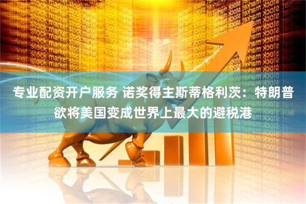 专业配资开户服务 诺奖得主斯蒂格利茨：特朗普欲将美国变成世界上最大的避税港