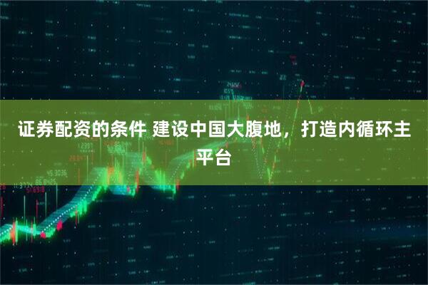 证券配资的条件 建设中国大腹地，打造内循环主平台