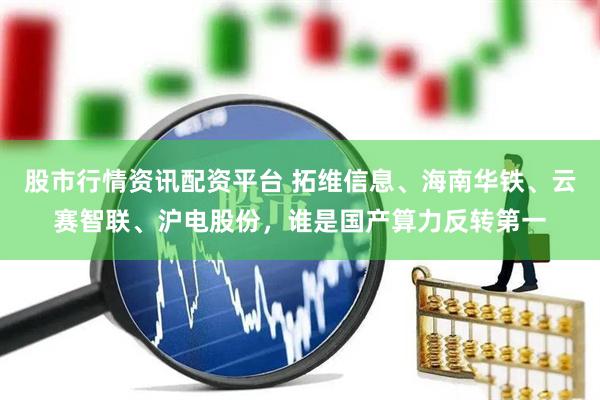 股市行情资讯配资平台 拓维信息、海南华铁、云赛智联、沪电股份，谁是国产算力反转第一