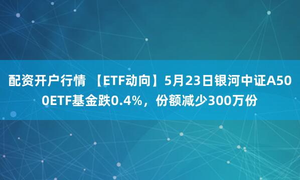 配资开户行情 【ETF动向】5月23日银河中证A500ETF基金跌0.4%，份额减少300万份