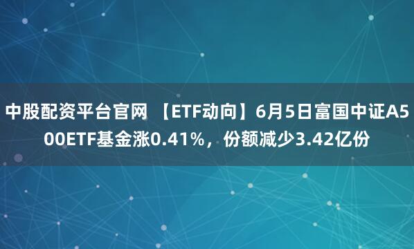 中股配资平台官网 【ETF动向】6月5日富国中证A500ETF基金涨0.41%，份额减少3.42亿份