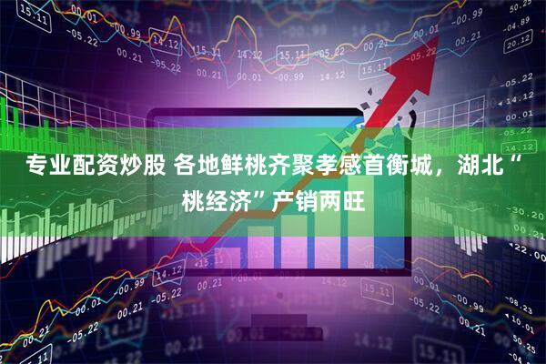 专业配资炒股 各地鲜桃齐聚孝感首衡城，湖北“桃经济”产销两旺