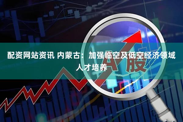 配资网站资讯 内蒙古：加强临空及低空经济领域人才培养
