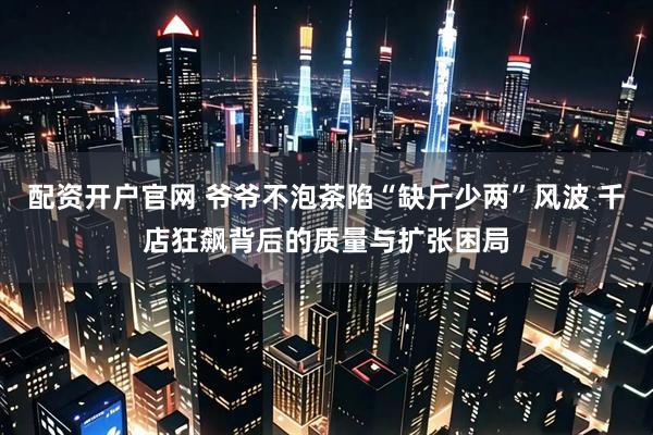 配资开户官网 爷爷不泡茶陷“缺斤少两”风波 千店狂飙背后的质量与扩张困局
