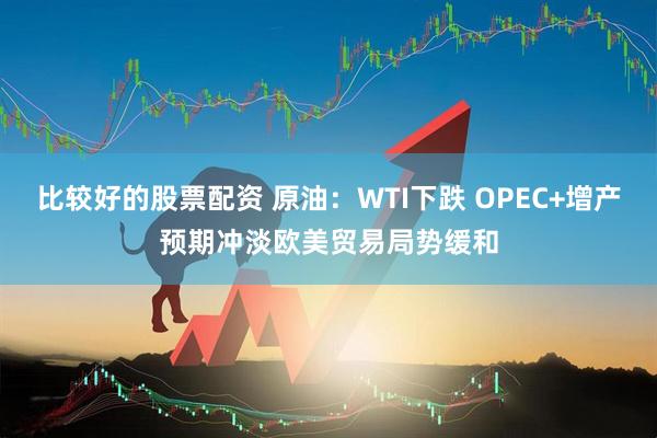 比较好的股票配资 原油：WTI下跌 OPEC+增产预期冲淡欧美贸易局势缓和