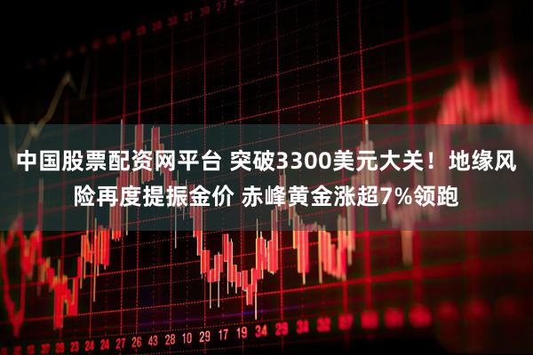 中国股票配资网平台 突破3300美元大关！地缘风险再度提振金价 赤峰黄金涨超7%领跑
