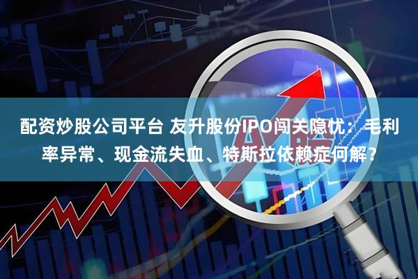 配资炒股公司平台 友升股份IPO闯关隐忧：毛利率异常、现金流失血、特斯拉依赖症何解？
