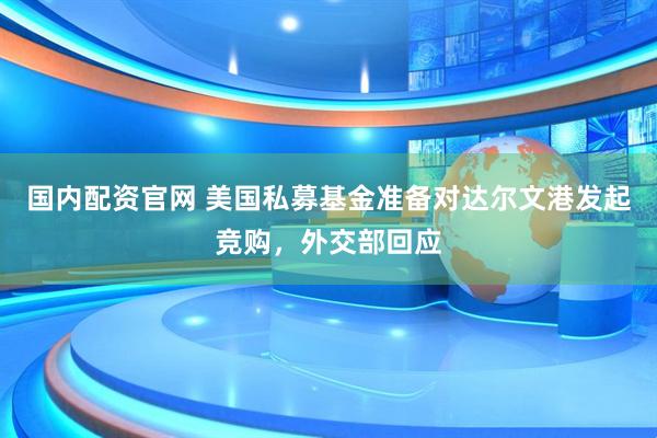 国内配资官网 美国私募基金准备对达尔文港发起竞购，外交部回应