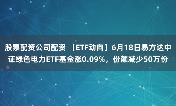 股票配资公司配资 【ETF动向】6月18日易方达中证绿色电力ETF基金涨0.09%，份额减少50万份