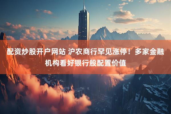 配资炒股开户网站 沪农商行罕见涨停！多家金融机构看好银行股配置价值