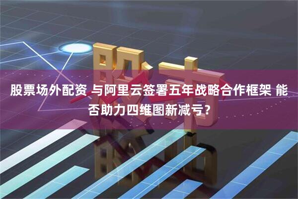 股票场外配资 与阿里云签署五年战略合作框架 能否助力四维图新减亏？