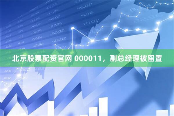 北京股票配资官网 000011，副总经理被留置