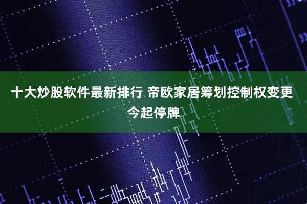 十大炒股软件最新排行 帝欧家居筹划控制权变更 今起停牌