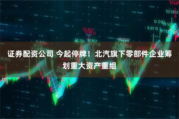 证券配资公司 今起停牌！北汽旗下零部件企业筹划重大资产重组