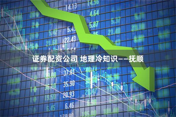 证券配资公司 地理冷知识——抚顺